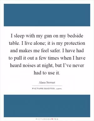 I sleep with my gun on my bedside table. I live alone; it is my protection and makes me feel safer. I have had to pull it out a few times when I have heard noises at night, but I’ve never had to use it Picture Quote #1