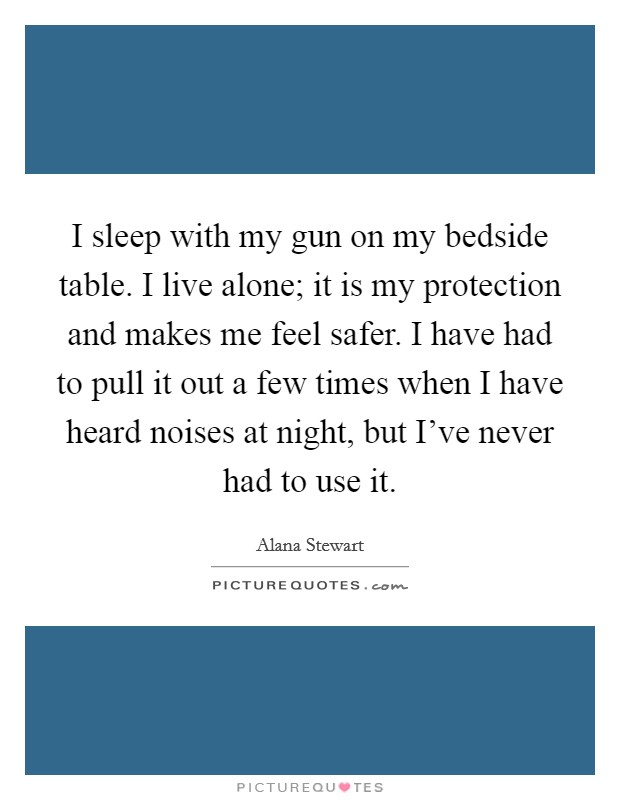 I sleep with my gun on my bedside table. I live alone; it is my protection and makes me feel safer. I have had to pull it out a few times when I have heard noises at night, but I've never had to use it. Picture Quote #1