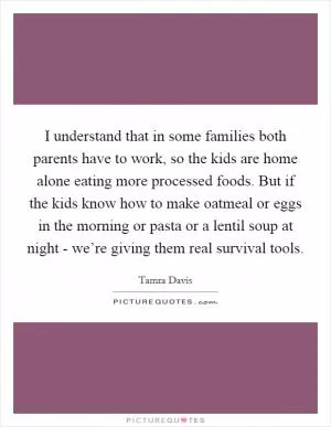 I understand that in some families both parents have to work, so the kids are home alone eating more processed foods. But if the kids know how to make oatmeal or eggs in the morning or pasta or a lentil soup at night - we’re giving them real survival tools Picture Quote #1