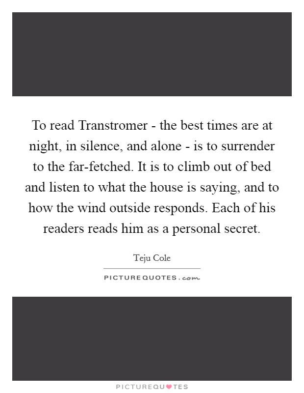 To read Transtromer - the best times are at night, in silence, and alone - is to surrender to the far-fetched. It is to climb out of bed and listen to what the house is saying, and to how the wind outside responds. Each of his readers reads him as a personal secret. Picture Quote #1