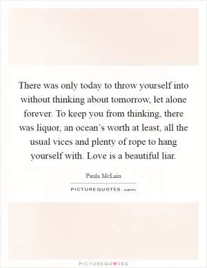 There was only today to throw yourself into without thinking about tomorrow, let alone forever. To keep you from thinking, there was liquor, an ocean’s worth at least, all the usual vices and plenty of rope to hang yourself with. Love is a beautiful liar Picture Quote #1