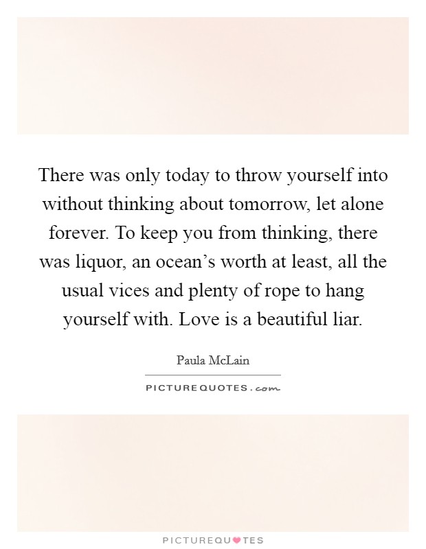 There was only today to throw yourself into without thinking about tomorrow, let alone forever. To keep you from thinking, there was liquor, an ocean's worth at least, all the usual vices and plenty of rope to hang yourself with. Love is a beautiful liar. Picture Quote #1