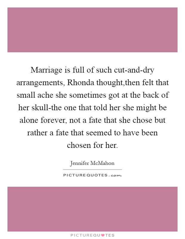 Marriage is full of such cut-and-dry arrangements, Rhonda thought,then felt that small ache she sometimes got at the back of her skull-the one that told her she might be alone forever, not a fate that she chose but rather a fate that seemed to have been chosen for her. Picture Quote #1