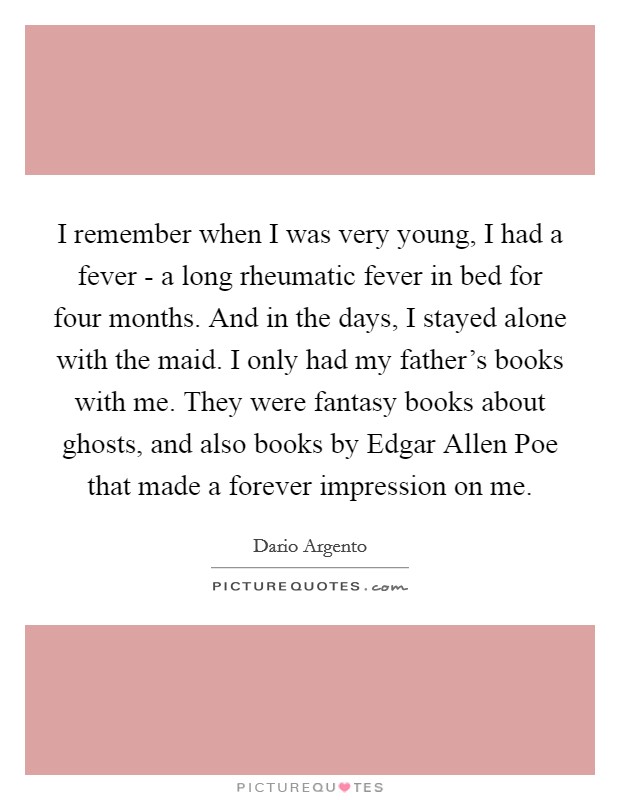 I remember when I was very young, I had a fever - a long rheumatic fever in bed for four months. And in the days, I stayed alone with the maid. I only had my father's books with me. They were fantasy books about ghosts, and also books by Edgar Allen Poe that made a forever impression on me. Picture Quote #1
