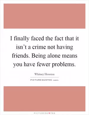 I finally faced the fact that it isn’t a crime not having friends. Being alone means you have fewer problems Picture Quote #1