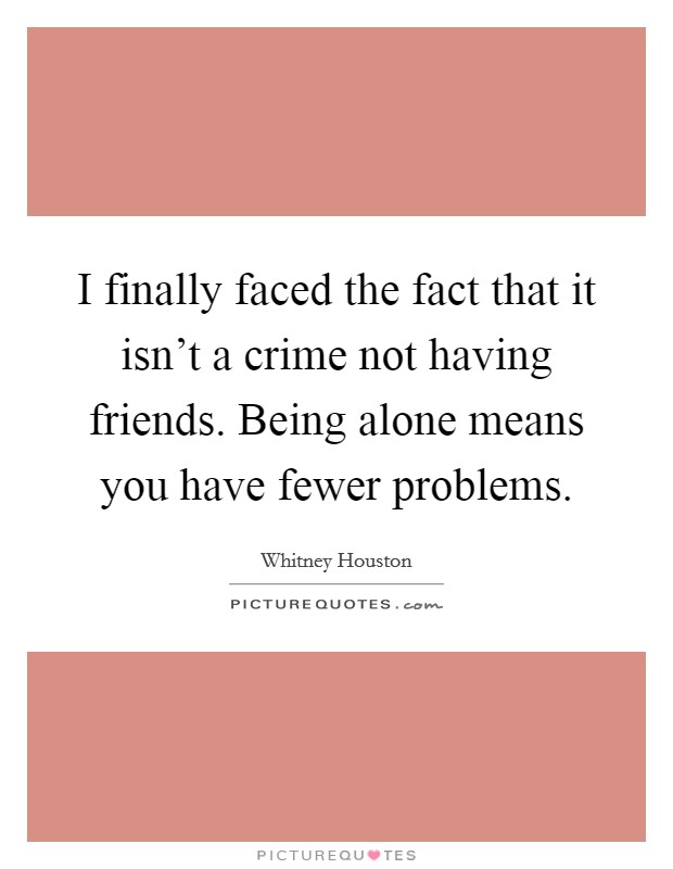 I finally faced the fact that it isn't a crime not having friends. Being alone means you have fewer problems. Picture Quote #1