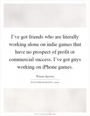 I’ve got friends who are literally working alone on indie games that have no prospect of profit or commercial success. I’ve got guys working on iPhone games Picture Quote #1