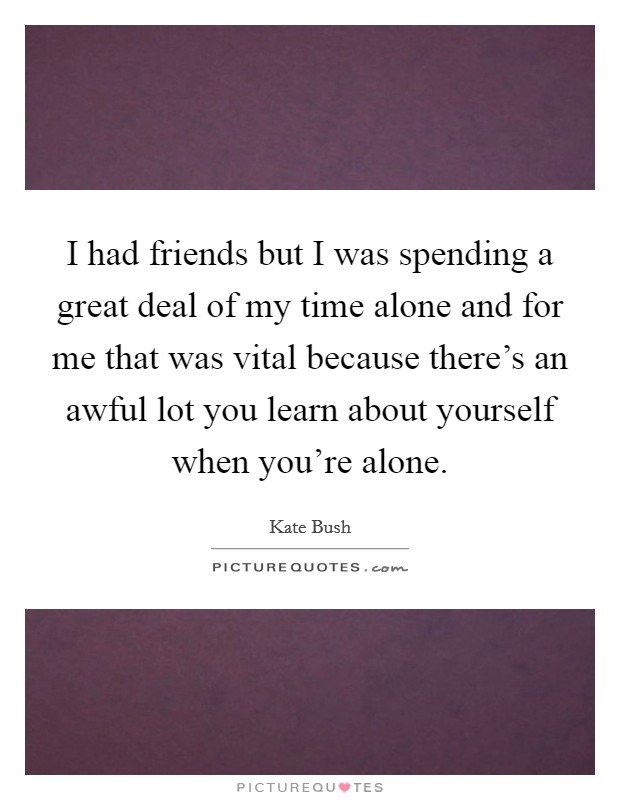 I had friends but I was spending a great deal of my time alone and for me that was vital because there's an awful lot you learn about yourself when you're alone. Picture Quote #1
