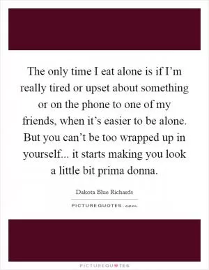 The only time I eat alone is if I’m really tired or upset about something or on the phone to one of my friends, when it’s easier to be alone. But you can’t be too wrapped up in yourself... it starts making you look a little bit prima donna Picture Quote #1
