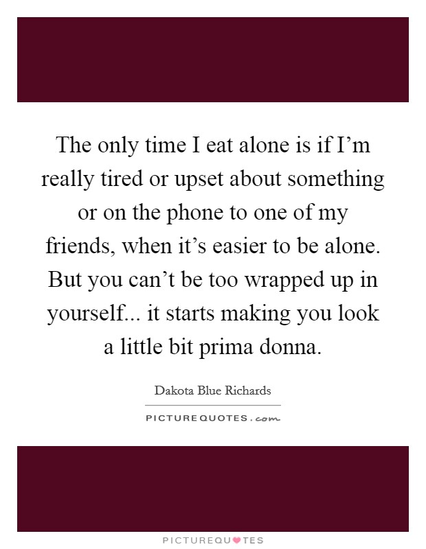 The only time I eat alone is if I'm really tired or upset about something or on the phone to one of my friends, when it's easier to be alone. But you can't be too wrapped up in yourself... it starts making you look a little bit prima donna. Picture Quote #1