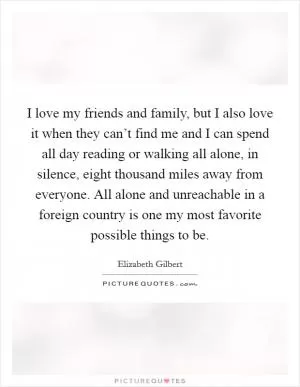 I love my friends and family, but I also love it when they can’t find me and I can spend all day reading or walking all alone, in silence, eight thousand miles away from everyone. All alone and unreachable in a foreign country is one my most favorite possible things to be Picture Quote #1