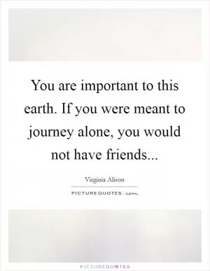 You are important to this earth. If you were meant to journey alone, you would not have friends Picture Quote #1