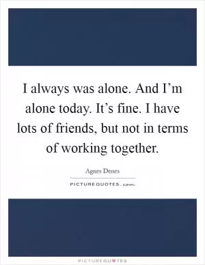 I always was alone. And I’m alone today. It’s fine. I have lots of friends, but not in terms of working together Picture Quote #1