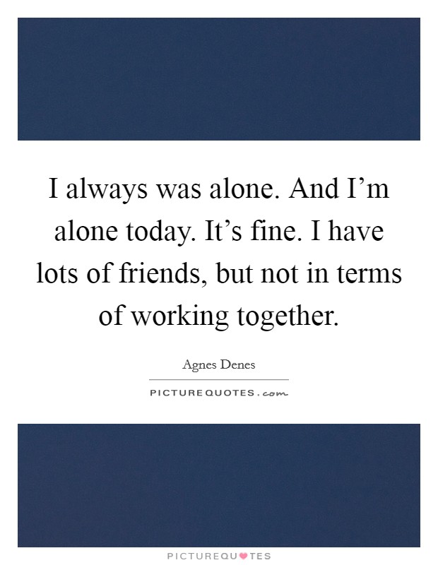 I always was alone. And I'm alone today. It's fine. I have lots of friends, but not in terms of working together. Picture Quote #1