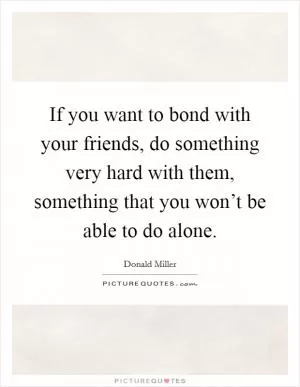 If you want to bond with your friends, do something very hard with them, something that you won’t be able to do alone Picture Quote #1