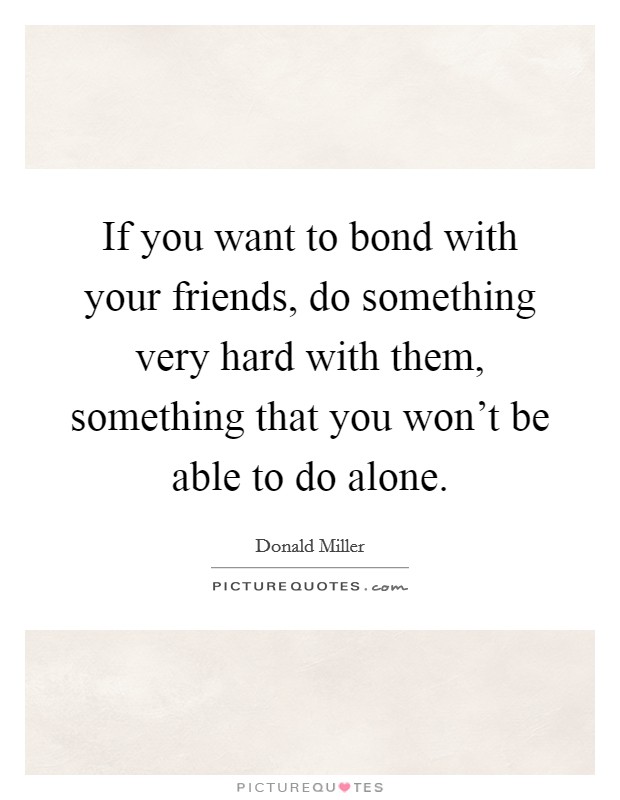 If you want to bond with your friends, do something very hard with them, something that you won't be able to do alone. Picture Quote #1