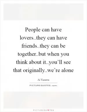 People can have lovers..they can have friends..they can be together..but when you think about it..you’ll see that originally..we’re alone Picture Quote #1