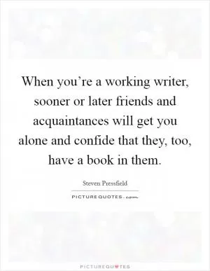When you’re a working writer, sooner or later friends and acquaintances will get you alone and confide that they, too, have a book in them Picture Quote #1