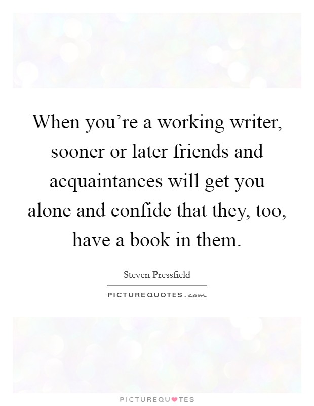 When you're a working writer, sooner or later friends and acquaintances will get you alone and confide that they, too, have a book in them. Picture Quote #1