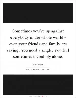 Sometimes you’re up against everybody in the whole world - even your friends and family are saying, You need a single. You feel sometimes incredibly alone Picture Quote #1