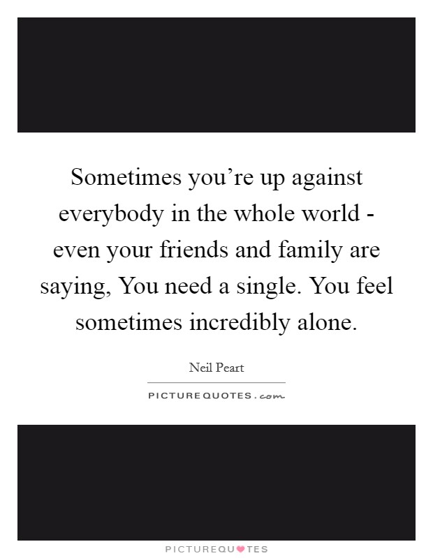 Sometimes you're up against everybody in the whole world - even your friends and family are saying, You need a single. You feel sometimes incredibly alone. Picture Quote #1