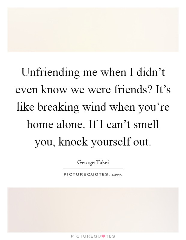 Unfriending me when I didn't even know we were friends? It's like breaking wind when you're home alone. If I can't smell you, knock yourself out. Picture Quote #1