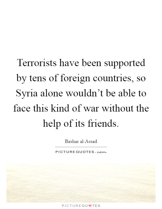 Terrorists have been supported by tens of foreign countries, so Syria alone wouldn't be able to face this kind of war without the help of its friends. Picture Quote #1