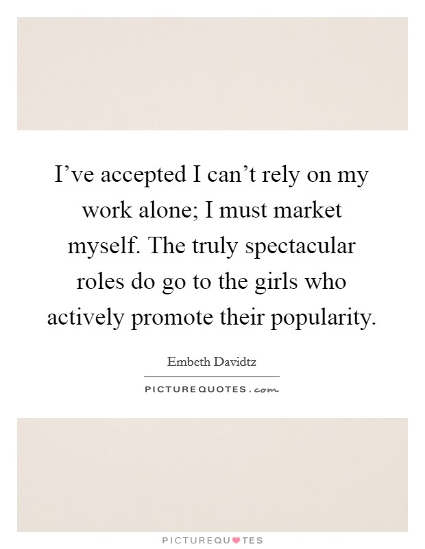I've accepted I can't rely on my work alone; I must market myself. The truly spectacular roles do go to the girls who actively promote their popularity. Picture Quote #1