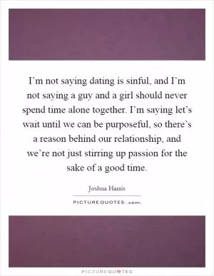 I’m not saying dating is sinful, and I’m not saying a guy and a girl should never spend time alone together. I’m saying let’s wait until we can be purposeful, so there’s a reason behind our relationship, and we’re not just stirring up passion for the sake of a good time Picture Quote #1