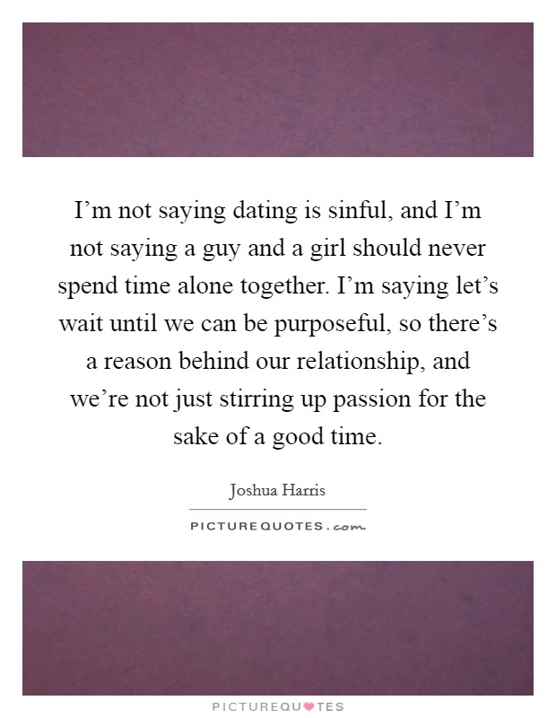 I'm not saying dating is sinful, and I'm not saying a guy and a girl should never spend time alone together. I'm saying let's wait until we can be purposeful, so there's a reason behind our relationship, and we're not just stirring up passion for the sake of a good time. Picture Quote #1
