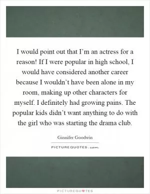 I would point out that I’m an actress for a reason! If I were popular in high school, I would have considered another career because I wouldn’t have been alone in my room, making up other characters for myself. I definitely had growing pains. The popular kids didn’t want anything to do with the girl who was starting the drama club Picture Quote #1