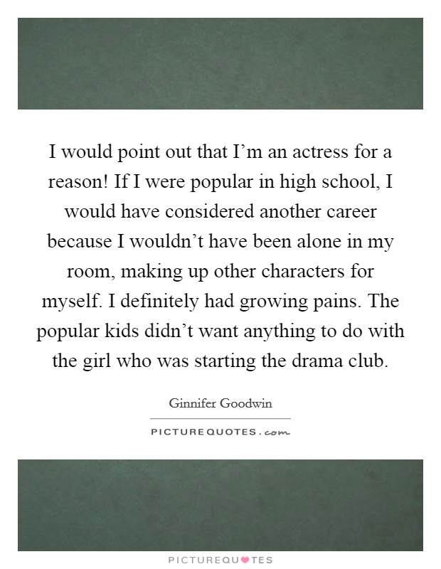 I would point out that I'm an actress for a reason! If I were popular in high school, I would have considered another career because I wouldn't have been alone in my room, making up other characters for myself. I definitely had growing pains. The popular kids didn't want anything to do with the girl who was starting the drama club. Picture Quote #1
