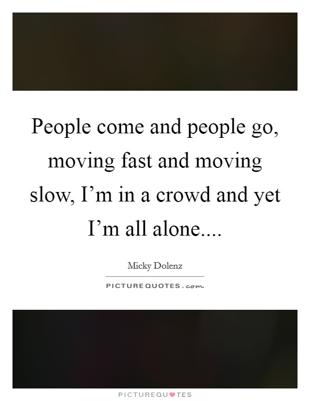 People come and people go, moving fast and moving slow, I'm in a crowd and yet I'm all alone.... Picture Quote #1