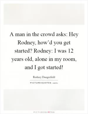 A man in the crowd asks: Hey Rodney, how’d you get started? Rodney: I was 12 years old, alone in my room, and I got started! Picture Quote #1