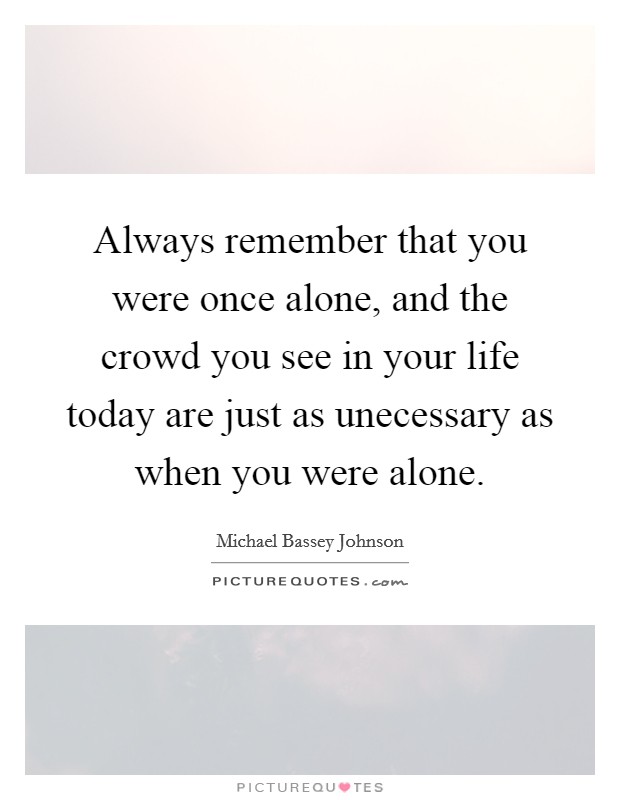 Always remember that you were once alone, and the crowd you see in your life today are just as unecessary as when you were alone. Picture Quote #1