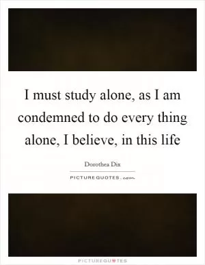I must study alone, as I am condemned to do every thing alone, I believe, in this life Picture Quote #1