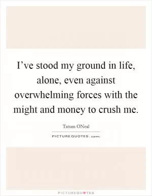 I’ve stood my ground in life, alone, even against overwhelming forces with the might and money to crush me Picture Quote #1