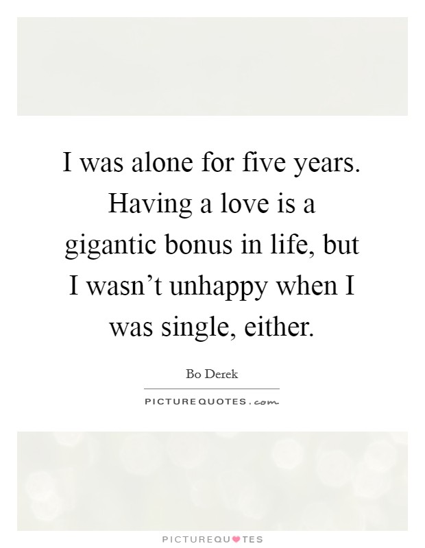 I was alone for five years. Having a love is a gigantic bonus in life, but I wasn't unhappy when I was single, either. Picture Quote #1
