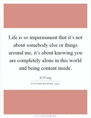 Life is so impermanent that it’s not about somebody else or things around me, it’s about knowing you are completely alone in this world and being content inside Picture Quote #1