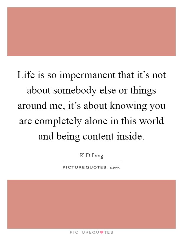 Life is so impermanent that it's not about somebody else or things around me, it's about knowing you are completely alone in this world and being content inside. Picture Quote #1