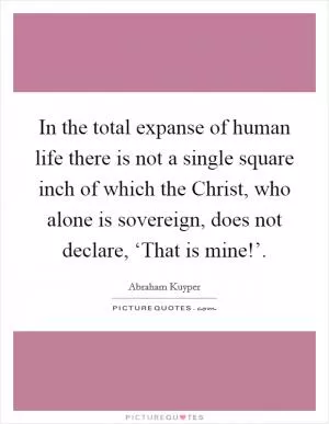 In the total expanse of human life there is not a single square inch of which the Christ, who alone is sovereign, does not declare, ‘That is mine!’ Picture Quote #1
