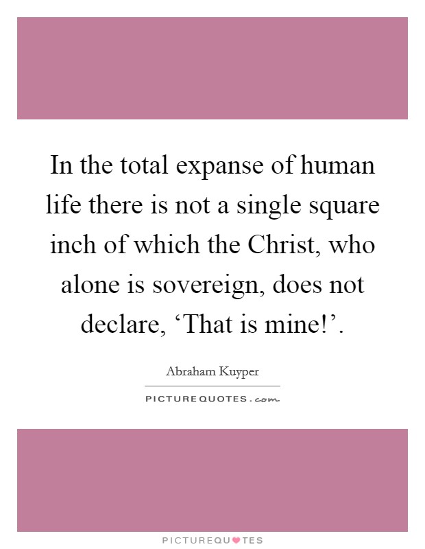 In the total expanse of human life there is not a single square inch of which the Christ, who alone is sovereign, does not declare, ‘That is mine!'. Picture Quote #1