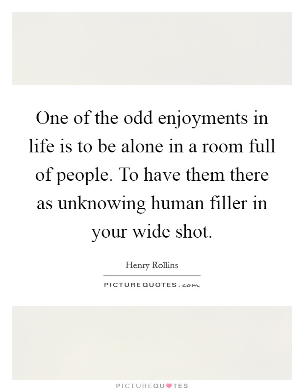 One of the odd enjoyments in life is to be alone in a room full of people. To have them there as unknowing human filler in your wide shot. Picture Quote #1
