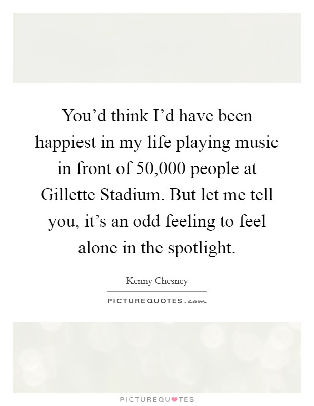You'd think I'd have been happiest in my life playing music in front of 50,000 people at Gillette Stadium. But let me tell you, it's an odd feeling to feel alone in the spotlight. Picture Quote #1