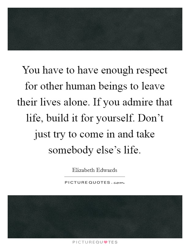 You have to have enough respect for other human beings to leave their lives alone. If you admire that life, build it for yourself. Don't just try to come in and take somebody else's life. Picture Quote #1
