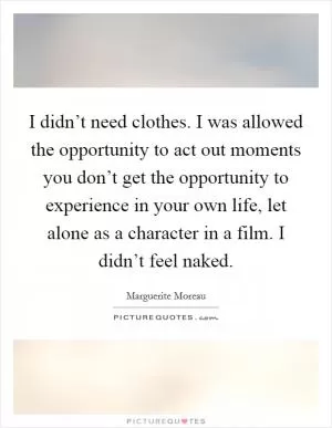 I didn’t need clothes. I was allowed the opportunity to act out moments you don’t get the opportunity to experience in your own life, let alone as a character in a film. I didn’t feel naked Picture Quote #1