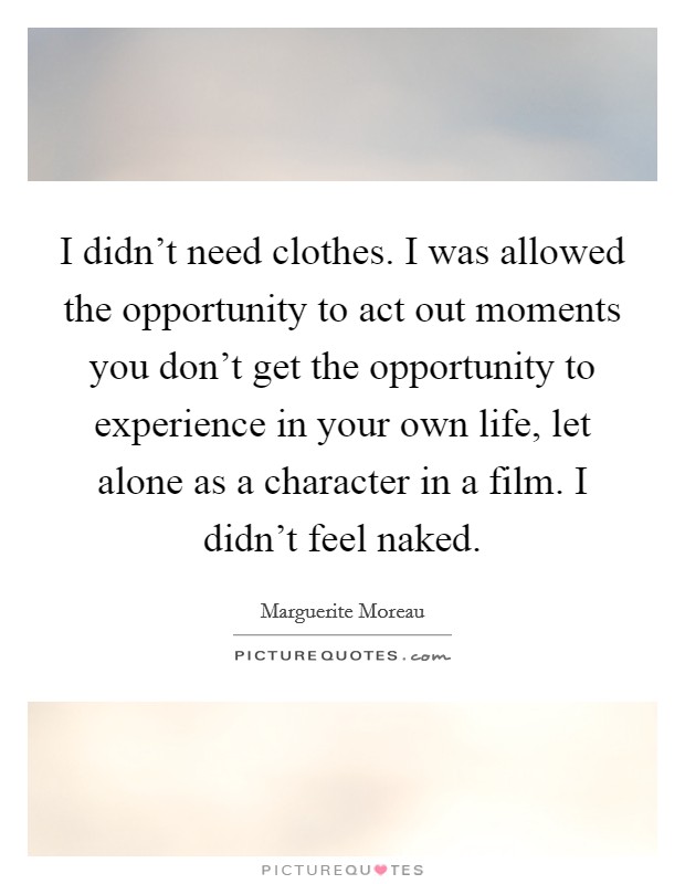 I didn't need clothes. I was allowed the opportunity to act out moments you don't get the opportunity to experience in your own life, let alone as a character in a film. I didn't feel naked. Picture Quote #1