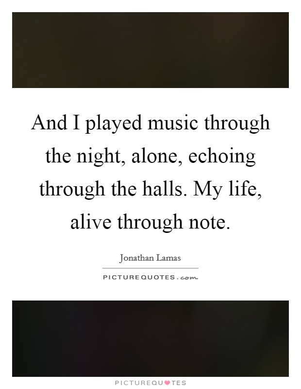 And I played music through the night, alone, echoing through the halls. My life, alive through note. Picture Quote #1