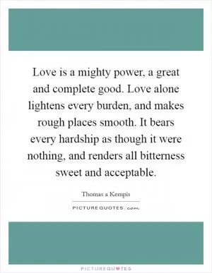 Love is a mighty power, a great and complete good. Love alone lightens every burden, and makes rough places smooth. It bears every hardship as though it were nothing, and renders all bitterness sweet and acceptable Picture Quote #1