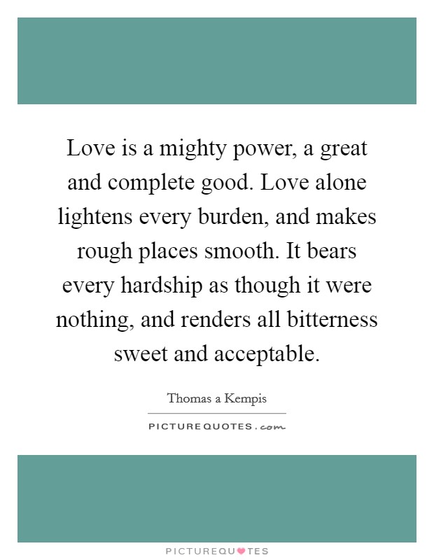 Love is a mighty power, a great and complete good. Love alone lightens every burden, and makes rough places smooth. It bears every hardship as though it were nothing, and renders all bitterness sweet and acceptable. Picture Quote #1